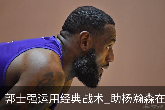 郭士强运用经典战术 助杨瀚森在2秒内完成篮下进攻
